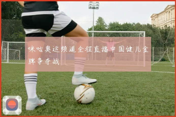 咪咕奥运频道全程直播中国健儿金牌争夺战